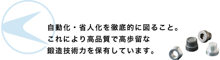 自動化・省人化を徹底的に図ること。これにより高品質で高歩留な鍛造技術力を保有しています。