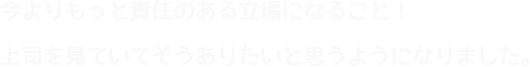 今よりもっと責任のある立場になること！上司を見ていてそうありたいと思うようになりました。