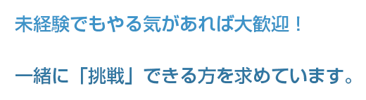 未経験でもやる気があれば大歓迎！一緒に「挑戦」できる方を求めています。